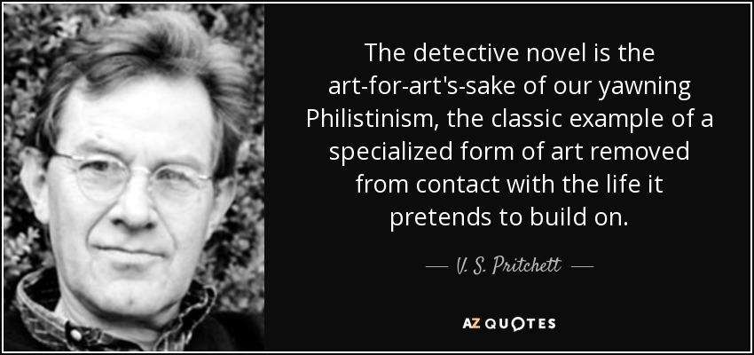 The detective novel is the art-for-art's-sake of our yawning Philistinism, the classic example of a specialized form of art removed from contact with the life it pretends to build on. - V. S. Pritchett