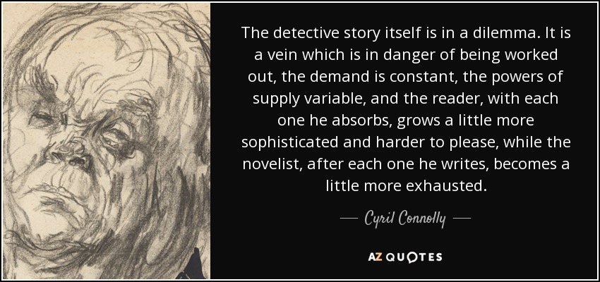 The detective story itself is in a dilemma. It is a vein which is in danger of being worked out, the demand is constant, the powers of supply variable, and the reader, with each one he absorbs, grows a little more sophisticated and harder to please, while the novelist, after each one he writes, becomes a little more exhausted. - Cyril Connolly
