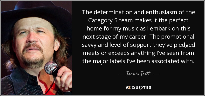The determination and enthusiasm of the Category 5 team makes it the perfect home for my music as I embark on this next stage of my career. The promotional savvy and level of support they've pledged meets or exceeds anything I've seen from the major labels I've been associated with. - Travis Tritt