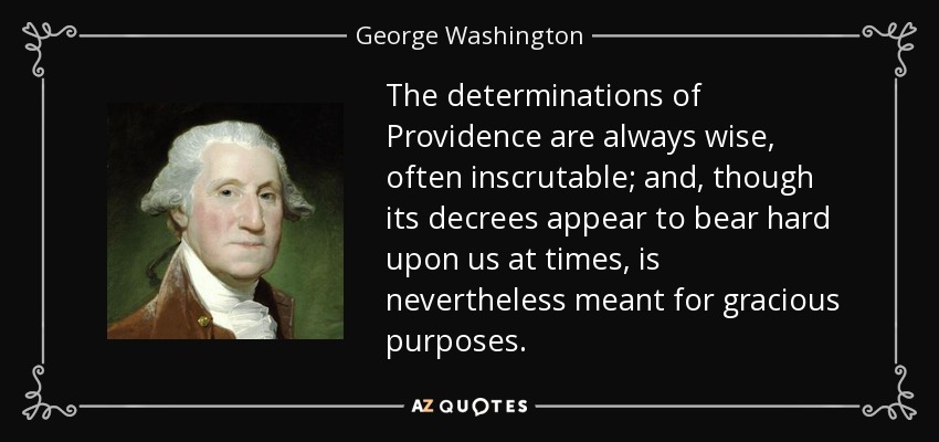 The determinations of Providence are always wise, often inscrutable; and, though its decrees appear to bear hard upon us at times, is nevertheless meant for gracious purposes. - George Washington