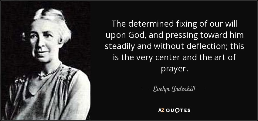 The determined fixing of our will upon God, and pressing toward him steadily and without deflection; this is the very center and the art of prayer. - Evelyn Underhill