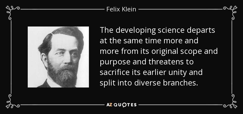 The developing science departs at the same time more and more from its original scope and purpose and threatens to sacrifice its earlier unity and split into diverse branches. - Felix Klein