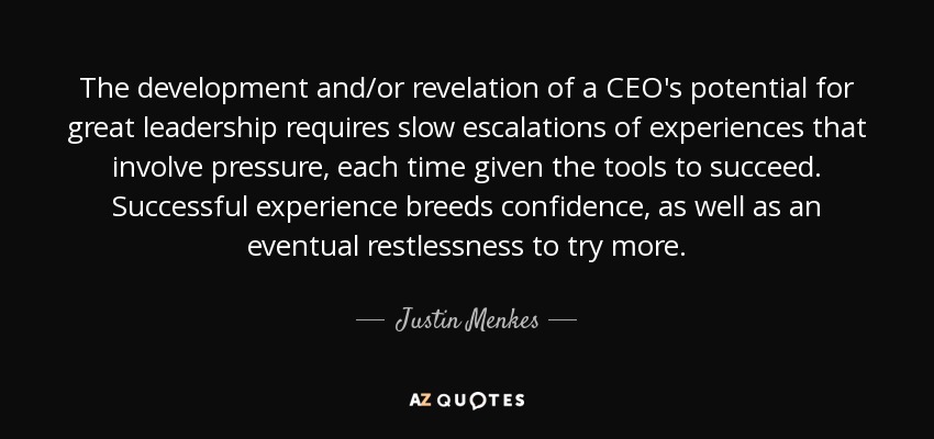 The development and/or revelation of a CEO's potential for great leadership requires slow escalations of experiences that involve pressure, each time given the tools to succeed. Successful experience breeds confidence, as well as an eventual restlessness to try more. - Justin Menkes
