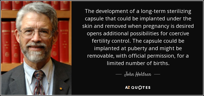 The development of a long-term sterilizing capsule that could be implanted under the skin and removed when pregnancy is desired opens additional possibilities for coercive fertility control. The capsule could be implanted at puberty and might be removable, with official permission, for a limited number of births. - John Holdren