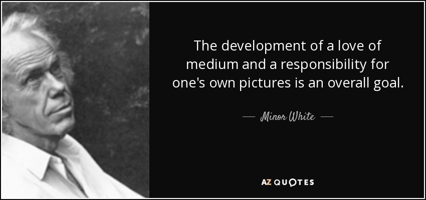 The development of a love of medium and a responsibility for one's own pictures is an overall goal. - Minor White