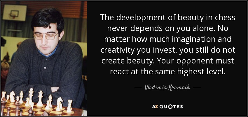 The development of beauty in chess never depends on you alone. No matter how much imagination and creativity you invest, you still do not create beauty. Your opponent must react at the same highest level. - Vladimir Kramnik