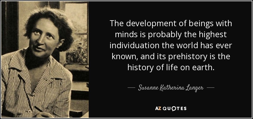 The development of beings with minds is probably the highest individuation the world has ever known, and its prehistory is the history of life on earth. - Susanne Katherina Langer