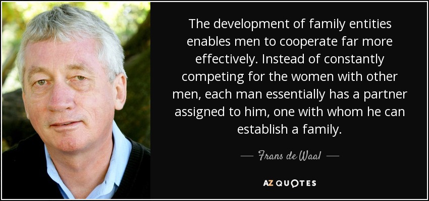 The development of family entities enables men to cooperate far more effectively. Instead of constantly competing for the women with other men, each man essentially has a partner assigned to him, one with whom he can establish a family. - Frans de Waal