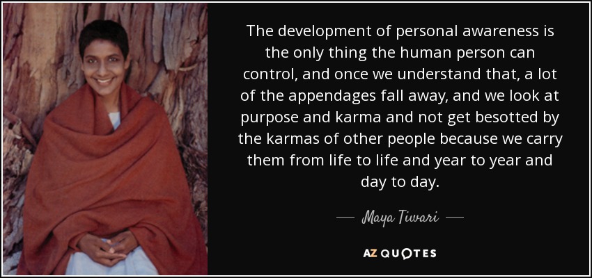 The development of personal awareness is the only thing the human person can control, and once we understand that, a lot of the appendages fall away, and we look at purpose and karma and not get besotted by the karmas of other people because we carry them from life to life and year to year and day to day. - Maya Tiwari