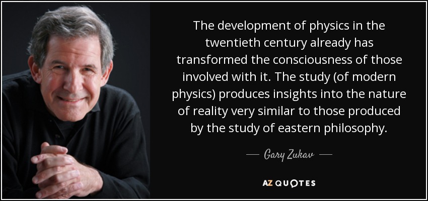 The development of physics in the twentieth century already has transformed the consciousness of those involved with it. The study (of modern physics) produces insights into the nature of reality very similar to those produced by the study of eastern philosophy. - Gary Zukav