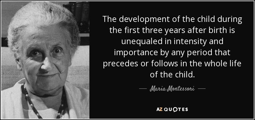 The development of the child during the first three years after birth is unequaled in intensity and importance by any period that precedes or follows in the whole life of the child. - Maria Montessori