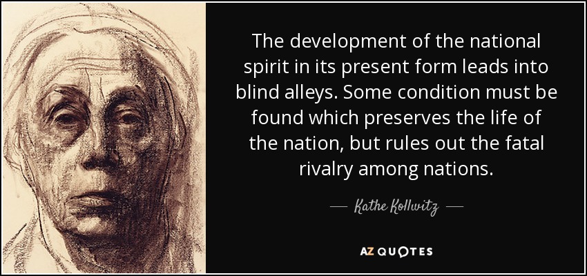The development of the national spirit in its present form leads into blind alleys. Some condition must be found which preserves the life of the nation, but rules out the fatal rivalry among nations. - Kathe Kollwitz
