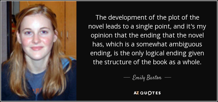 The development of the plot of the novel leads to a single point, and it's my opinion that the ending that the novel has, which is a somewhat ambiguous ending, is the only logical ending given the structure of the book as a whole. - Emily Barton