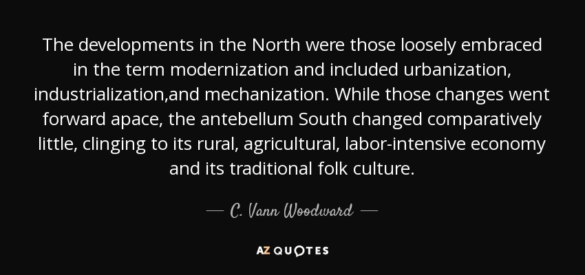 The developments in the North were those loosely embraced in the term modernization and included urbanization, industrialization,and mechanization. While those changes went forward apace, the antebellum South changed comparatively little, clinging to its rural, agricultural, labor-intensive economy and its traditional folk culture. - C. Vann Woodward