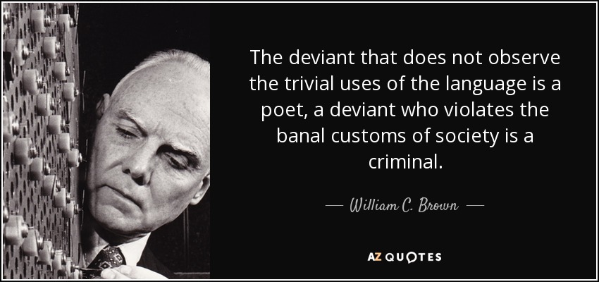 The deviant that does not observe the trivial uses of the language is a poet, a deviant who violates the banal customs of society is a criminal. - William C. Brown