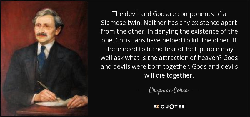 The devil and God are components of a Siamese twin. Neither has any existence apart from the other. In denying the existence of the one, Christians have helped to kill the other. If there need to be no fear of hell, people may well ask what is the attraction of heaven? Gods and devils were born together. Gods and devils will die together. - Chapman Cohen