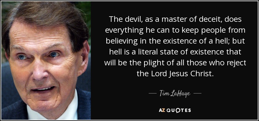 The devil, as a master of deceit, does everything he can to keep people from believing in the existence of a hell; but hell is a literal state of existence that will be the plight of all those who reject the Lord Jesus Christ. - Tim LaHaye