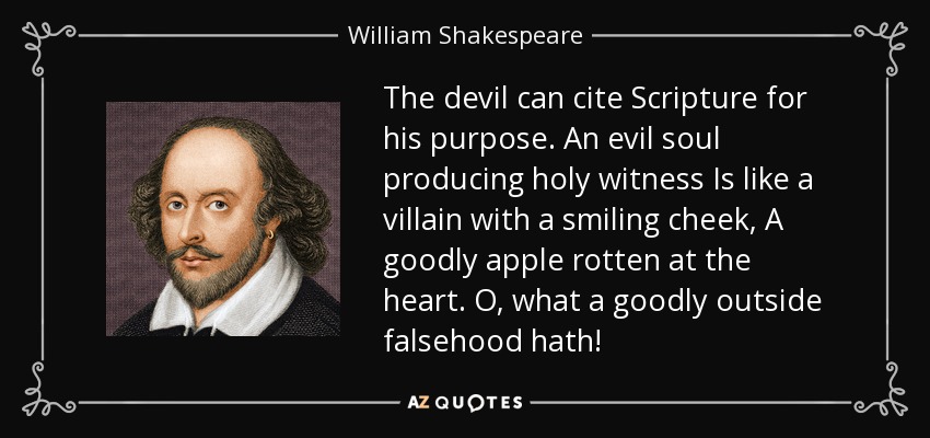 The devil can cite Scripture for his purpose. An evil soul producing holy witness Is like a villain with a smiling cheek, A goodly apple rotten at the heart. O, what a goodly outside falsehood hath! - William Shakespeare
