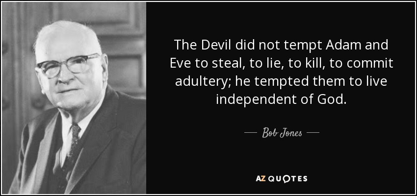 The Devil did not tempt Adam and Eve to steal, to lie, to kill, to commit adultery; he tempted them to live independent of God. - Bob Jones, Sr.