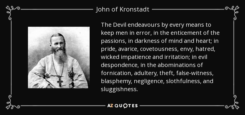 The Devil endeavours by every means to keep men in error, in the enticement of the passions, in darkness of mind and heart; in pride, avarice, covetousness, envy, hatred, wicked impatience and irritation; in evil despondence, in the abominations of fornication, adultery, theft, false-witness, blasphemy, negligence, slothfulness, and sluggishness. - John of Kronstadt