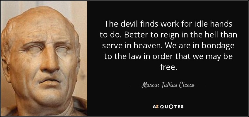 The devil finds work for idle hands to do. Better to reign in the hell than serve in heaven. We are in bondage to the law in order that we may be free. - Marcus Tullius Cicero