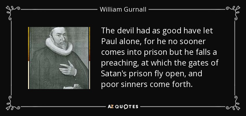 The devil had as good have let Paul alone, for he no sooner comes into prison but he falls a preaching, at which the gates of Satan's prison fly open, and poor sinners come forth. - William Gurnall