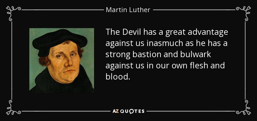 The Devil has a great advantage against us inasmuch as he has a strong bastion and bulwark against us in our own flesh and blood. - Martin Luther