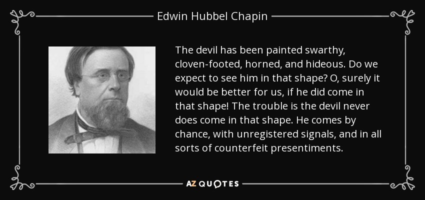 The devil has been painted swarthy, cloven-footed, horned, and hideous. Do we expect to see him in that shape? O, surely it would be better for us, if he did come in that shape! The trouble is the devil never does come in that shape. He comes by chance, with unregistered signals, and in all sorts of counterfeit presentiments. - Edwin Hubbel Chapin