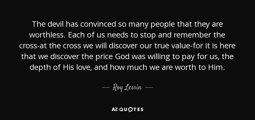 The devil has convinced so many people that they are worthless. Each of us needs to stop and remember the cross-at the cross we will discover our true value-for it is here that we discover the price God was willing to pay for us, the depth of His love, and how much we are worth to Him. - Roy Lessin