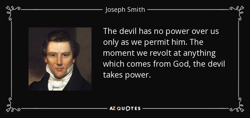The devil has no power over us only as we permit him. The moment we revolt at anything which comes from God, the devil takes power. - Joseph Smith, Jr.