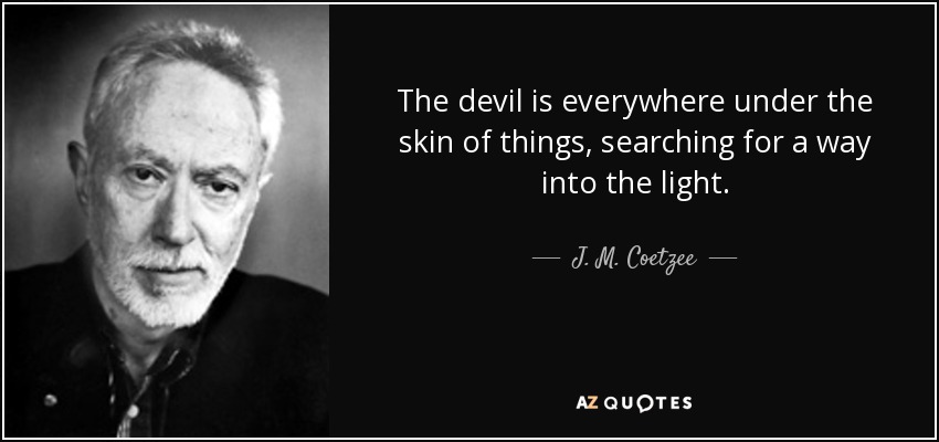 The devil is everywhere under the skin of things, searching for a way into the light. - J. M. Coetzee