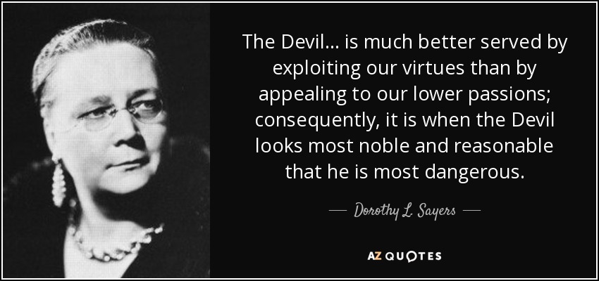 The Devil ... is much better served by exploiting our virtues than by appealing to our lower passions; consequently, it is when the Devil looks most noble and reasonable that he is most dangerous. - Dorothy L. Sayers