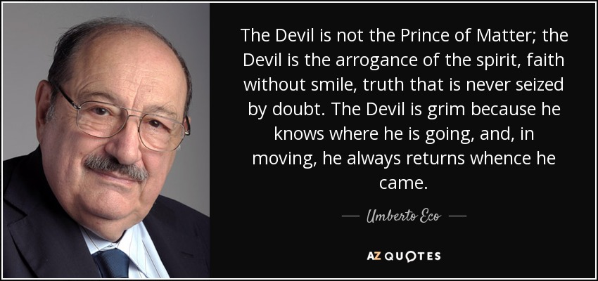 The Devil is not the Prince of Matter; the Devil is the arrogance of the spirit, faith without smile, truth that is never seized by doubt. The Devil is grim because he knows where he is going, and, in moving, he always returns whence he came. - Umberto Eco