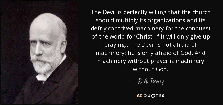The Devil is perfectly willing that the church should multiply its organizations and its deftly contrived machinery for the conquest of the world for Christ, if it will only give up praying...The Devil is not afraid of machinery; he is only afraid of God. And machinery without prayer is machinery without God. - R. A. Torrey