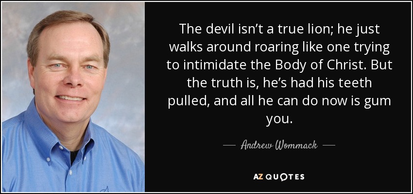 The devil isn’t a true lion; he just walks around roaring like one trying to intimidate the Body of Christ. But the truth is, he’s had his teeth pulled, and all he can do now is gum you. - Andrew Wommack