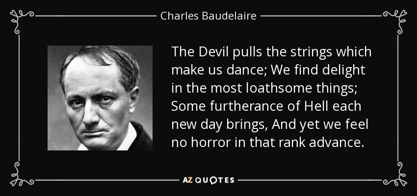 The Devil pulls the strings which make us dance; We find delight in the most loathsome things; Some furtherance of Hell each new day brings, And yet we feel no horror in that rank advance. - Charles Baudelaire