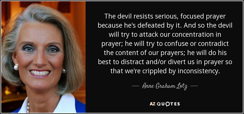 The devil resists serious, focused prayer because he's defeated by it. And so the devil will try to attack our concentration in prayer; he will try to confuse or contradict the content of our prayers; he will do his best to distract and/or divert us in prayer so that we're crippled by inconsistency. - Anne Graham Lotz