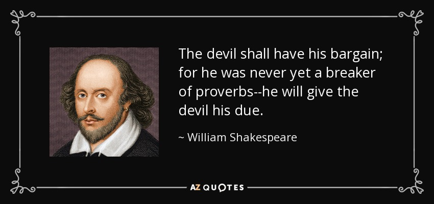 The devil shall have his bargain; for he was never yet a breaker of proverbs--he will give the devil his due. - William Shakespeare