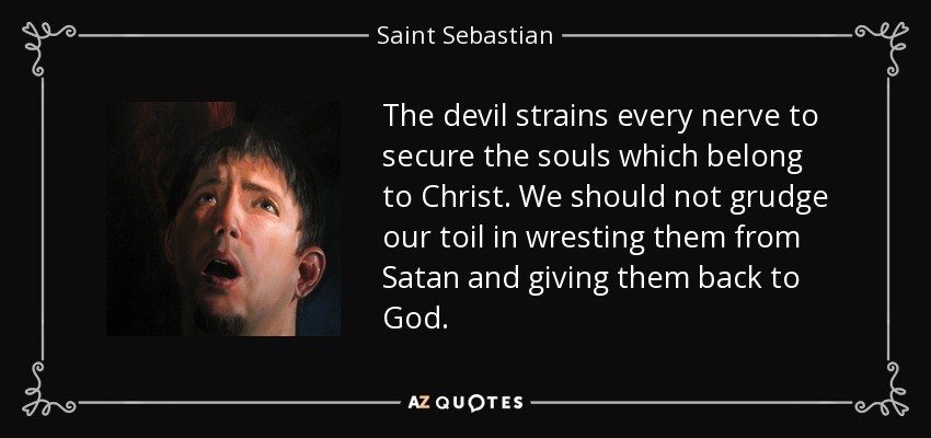 The devil strains every nerve to secure the souls which belong to Christ. We should not grudge our toil in wresting them from Satan and giving them back to God. - Saint Sebastian