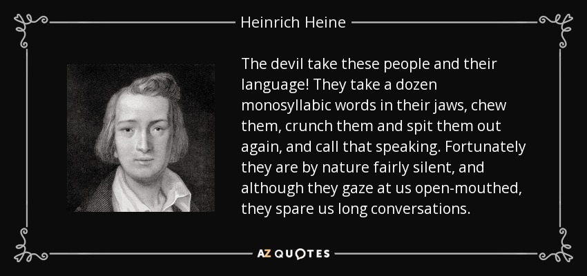 The devil take these people and their language! They take a dozen monosyllabic words in their jaws, chew them, crunch them and spit them out again, and call that speaking. Fortunately they are by nature fairly silent, and although they gaze at us open-mouthed, they spare us long conversations. - Heinrich Heine