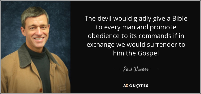 The devil would gladly give a Bible to every man and promote obedience to its commands if in exchange we would surrender to him the Gospel - Paul Washer