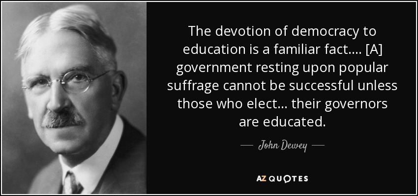 The devotion of democracy to education is a familiar fact. . . . [A] government resting upon popular suffrage cannot be successful unless those who elect . . . their governors are educated. - John Dewey