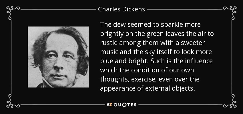 The dew seemed to sparkle more brightly on the green leaves the air to rustle among them with a sweeter music and the sky itself to look more blue and bright. Such is the influence which the condition of our own thoughts, exercise, even over the appearance of external objects. - Charles Dickens