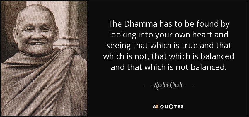 The Dhamma has to be found by looking into your own heart and seeing that which is true and that which is not, that which is balanced and that which is not balanced. - Ajahn Chah