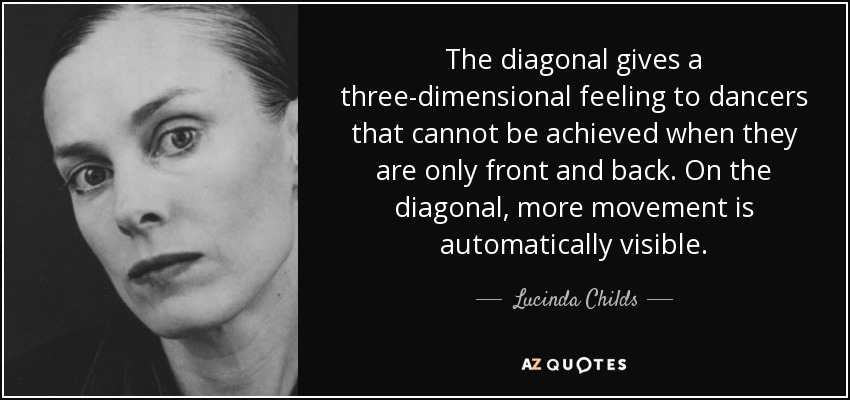 The diagonal gives a three-dimensional feeling to dancers that cannot be achieved when they are only front and back. On the diagonal, more movement is automatically visible. - Lucinda Childs