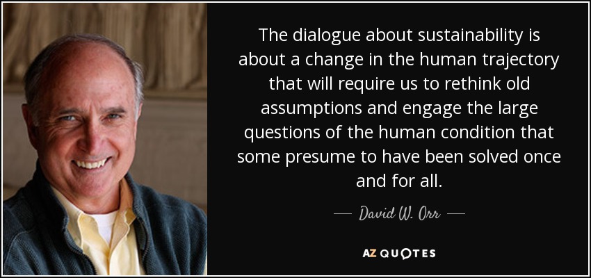 The dialogue about sustainability is about a change in the human trajectory that will require us to rethink old assumptions and engage the large questions of the human condition that some presume to have been solved once and for all. - David W. Orr