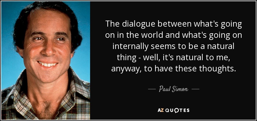 The dialogue between what's going on in the world and what's going on internally seems to be a natural thing - well, it's natural to me, anyway, to have these thoughts. - Paul Simon