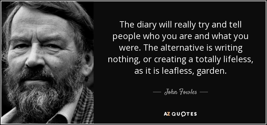 The diary will really try and tell people who you are and what you were. The alternative is writing nothing, or creating a totally lifeless, as it is leafless, garden. - John Fowles
