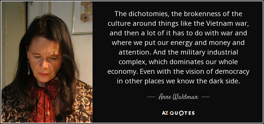 The dichotomies, the brokenness of the culture around things like the Vietnam war, and then a lot of it has to do with war and where we put our energy and money and attention. And the military industrial complex, which dominates our whole economy. Even with the vision of democracy in other places we know the dark side. - Anne Waldman