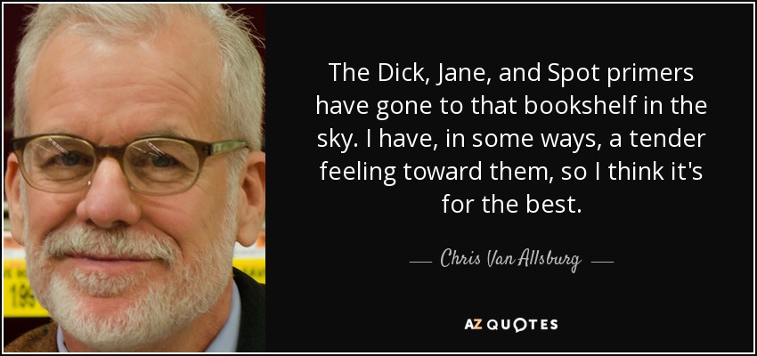 The Dick, Jane, and Spot primers have gone to that bookshelf in the sky. I have, in some ways, a tender feeling toward them, so I think it's for the best. - Chris Van Allsburg